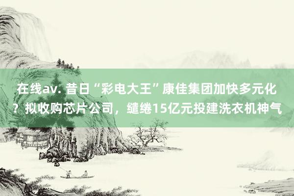 在线av. 昔日“彩电大王”康佳集团加快多元化？拟收购芯片公司，缱绻15亿元投建洗衣机神气