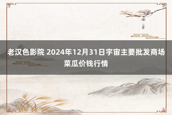 老汉色影院 2024年12月31日宇宙主要批发商场菜瓜价钱行情