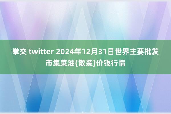 拳交 twitter 2024年12月31日世界主要批发市集菜油(散装)价钱行情