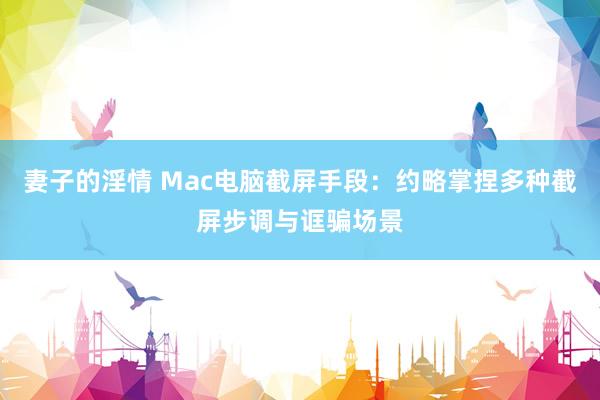 妻子的淫情 Mac电脑截屏手段：约略掌捏多种截屏步调与诓骗场景