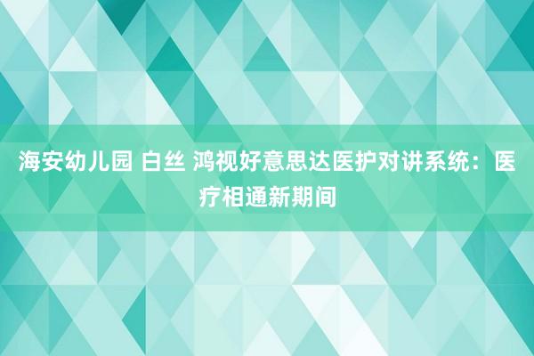 海安幼儿园 白丝 鸿视好意思达医护对讲系统：医疗相通新期间