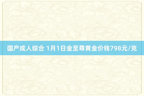 国产成人综合 1月1日金至尊黄金价钱798元/克