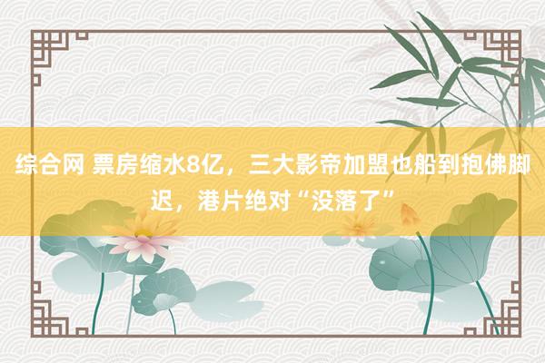 综合网 票房缩水8亿，三大影帝加盟也船到抱佛脚迟，港片绝对“没落了”