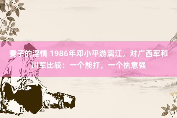 妻子的淫情 1986年邓小平游漓江，对广西军和川军比较：一个能打，一个执意强