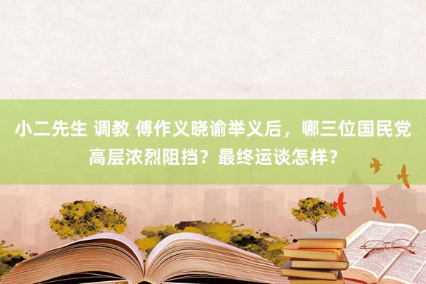 小二先生 调教 傅作义晓谕举义后，哪三位国民党高层浓烈阻挡？最终运谈怎样？