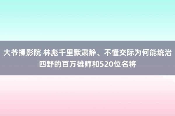 大爷操影院 林彪千里默肃静、不懂交际为何能统治四野的百万雄师和520位名将