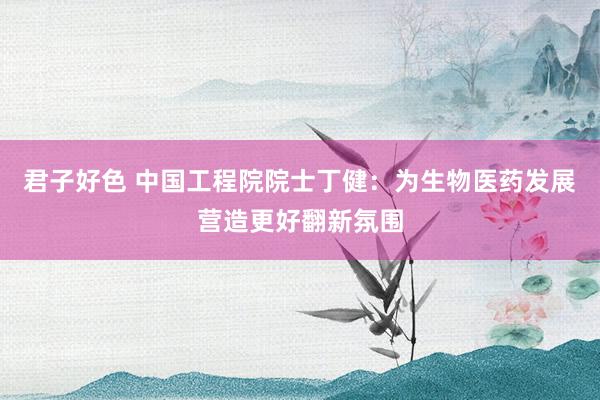 君子好色 中国工程院院士丁健：为生物医药发展营造更好翻新氛围