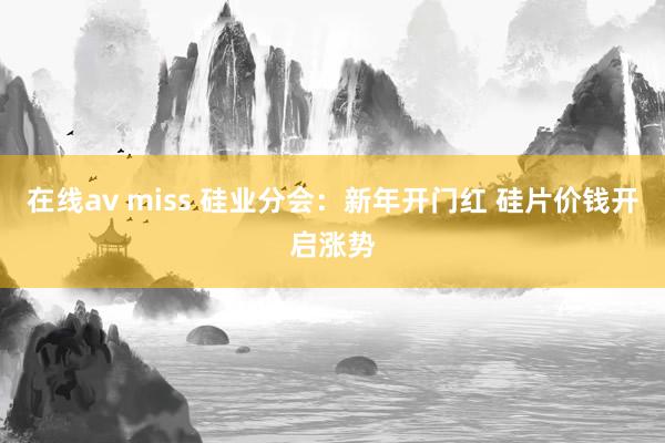 在线av miss 硅业分会：新年开门红 硅片价钱开启涨势