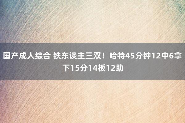 国产成人综合 铁东谈主三双！哈特45分钟12中6拿下15分14板12助