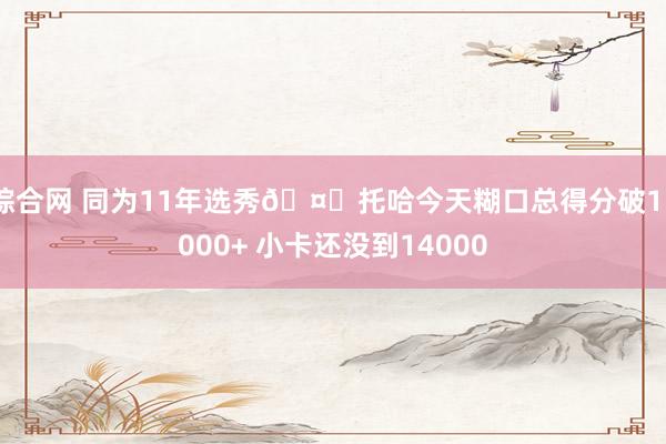 综合网 同为11年选秀🤓托哈今天糊口总得分破15000+ 小卡还没到14000