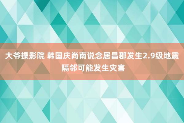 大爷操影院 韩国庆尚南说念居昌郡发生2.9级地震 隔邻可能发生灾害