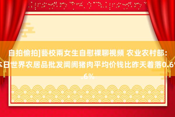 自拍偷拍]藝校兩女生自慰裸聊視頻 农业农村部：本日世界农居品批发阛阓猪肉平均价钱比昨天着落0.6%