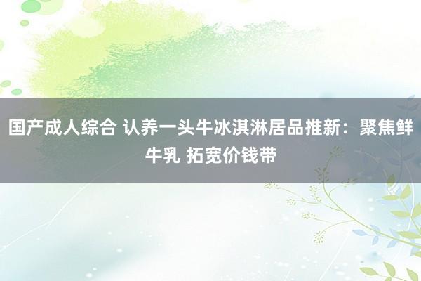 国产成人综合 认养一头牛冰淇淋居品推新：聚焦鲜牛乳 拓宽价钱带