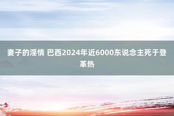 妻子的淫情 巴西2024年近6000东说念主死于登革热