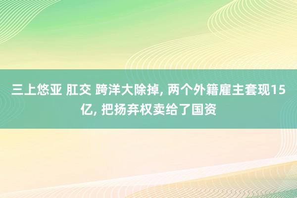 三上悠亚 肛交 跨洋大除掉， 两个外籍雇主套现15亿， 把扬弃权卖给了国资