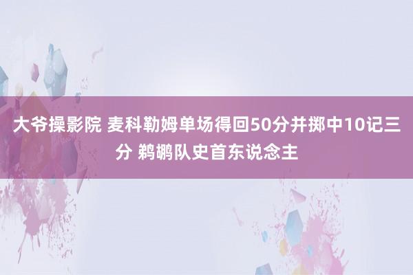 大爷操影院 麦科勒姆单场得回50分并掷中10记三分 鹈鹕队史首东说念主