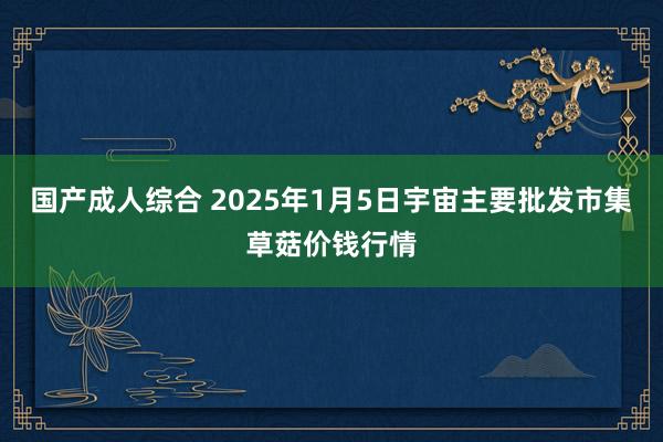 国产成人综合 2025年1月5日宇宙主要批发市集草菇价钱行情