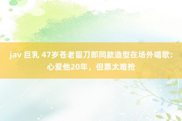 jav 巨乳 47岁苍老留刀郎同款造型在场外唱歌：心爱他20年，但票太难抢