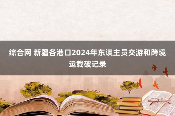 综合网 新疆各港口2024年东谈主员交游和跨境运载破记录