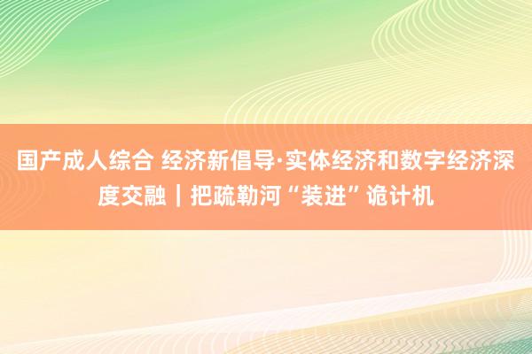 国产成人综合 经济新倡导·实体经济和数字经济深度交融｜把疏勒河“装进”诡计机