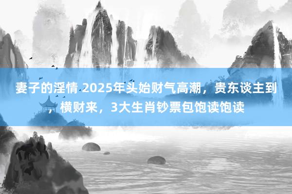 妻子的淫情 2025年头始财气高潮，贵东谈主到，横财来，3大生肖钞票包饱读饱读