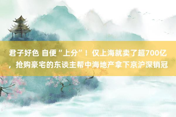 君子好色 自便“上分”！仅上海就卖了超700亿，抢购豪宅的东谈主帮中海地产拿下京沪深销冠