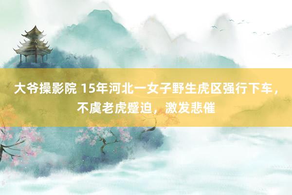 大爷操影院 15年河北一女子野生虎区强行下车，不虞老虎蹙迫，激发悲催