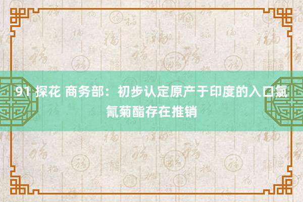 91 探花 商务部：初步认定原产于印度的入口氯氰菊酯存在推销