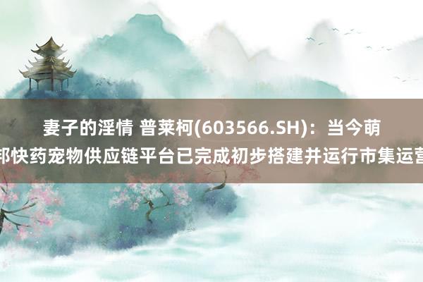 妻子的淫情 普莱柯(603566.SH)：当今萌邦快药宠物供应链平台已完成初步搭建并运行市集运营