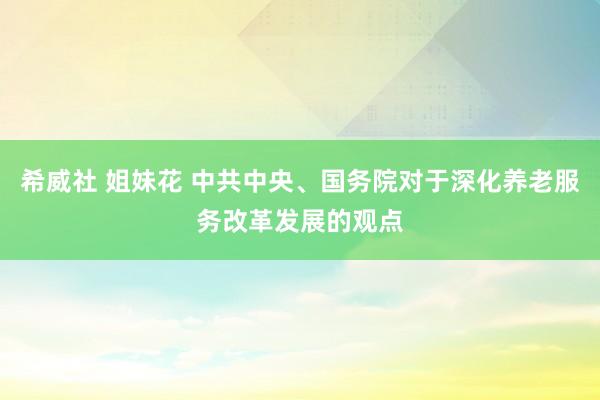 希威社 姐妹花 中共中央、国务院对于深化养老服务改革发展的观点