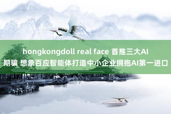 hongkongdoll real face 首推三大AI期骗 想象百应智能体打造中小企业拥抱AI第一进口