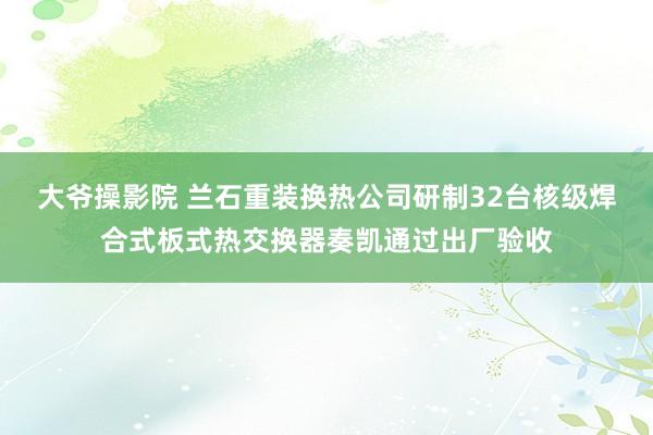 大爷操影院 兰石重装换热公司研制32台核级焊合式板式热交换器奏凯通过出厂验收