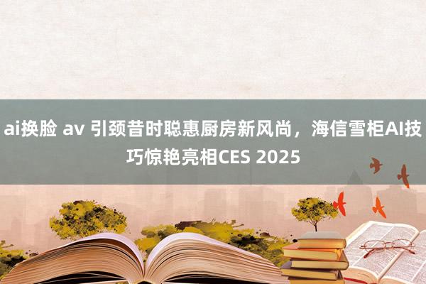 ai换脸 av 引颈昔时聪惠厨房新风尚，海信雪柜AI技巧惊艳亮相CES 2025