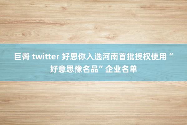 巨臀 twitter 好思你入选河南首批授权使用“好意思豫名品”企业名单