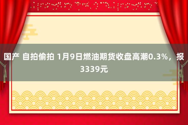 国产 自拍偷拍 1月9日燃油期货收盘高潮0.3%，报3339元