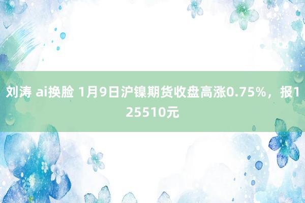 刘涛 ai换脸 1月9日沪镍期货收盘高涨0.75%，报125510元