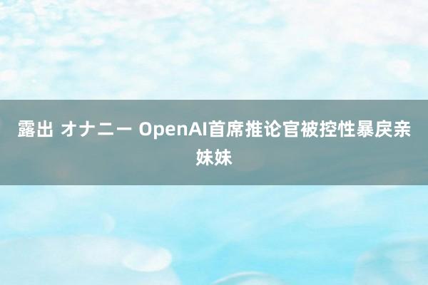 露出 オナニー OpenAI首席推论官被控性暴戾亲妹妹