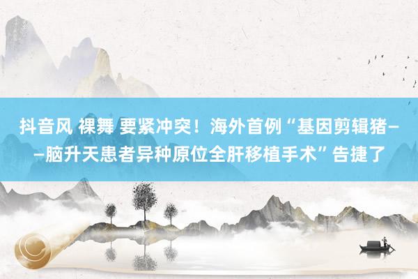 抖音风 裸舞 要紧冲突！海外首例“基因剪辑猪——脑升天患者异种原位全肝移植手术”告捷了