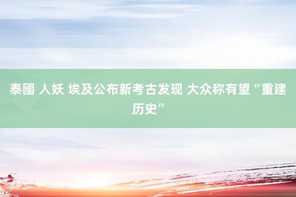 泰國 人妖 埃及公布新考古发现 大众称有望“重建历史”