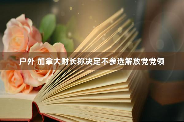 户外 加拿大财长称决定不参选解放党党领