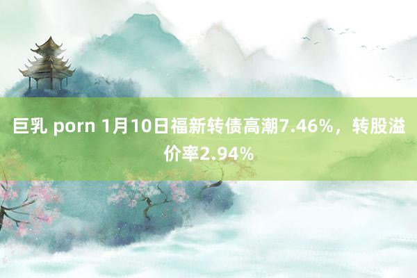 巨乳 porn 1月10日福新转债高潮7.46%，转股溢价率2.94%