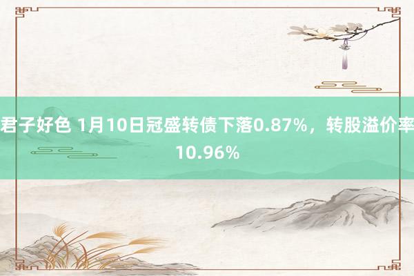 君子好色 1月10日冠盛转债下落0.87%，转股溢价率10.96%