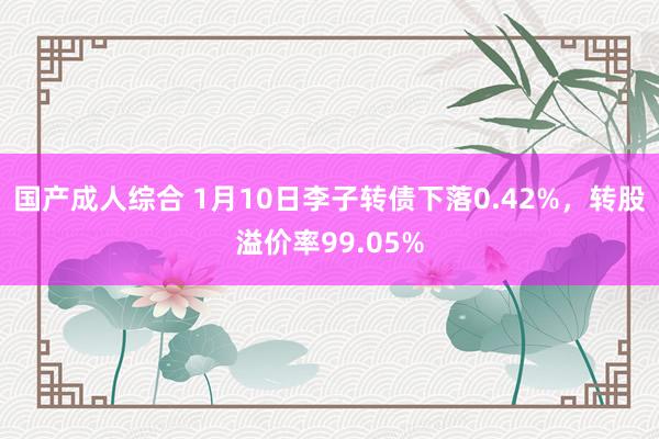 国产成人综合 1月10日李子转债下落0.42%，转股溢价率99.05%