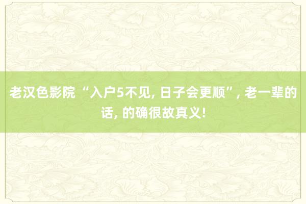 老汉色影院 “入户5不见， 日子会更顺”， 老一辈的话， 的确很故真义!