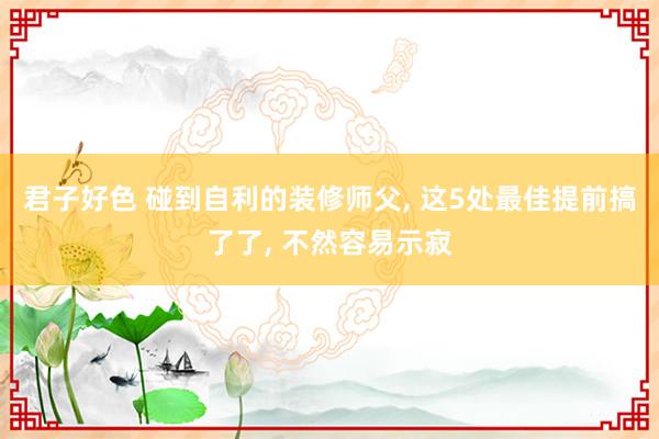 君子好色 碰到自利的装修师父， 这5处最佳提前搞了了， 不然容易示寂