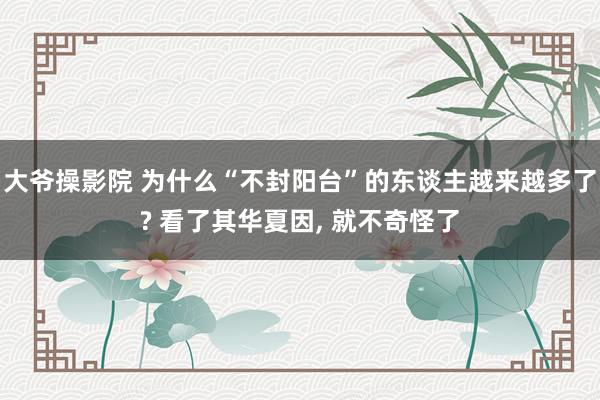 大爷操影院 为什么“不封阳台”的东谈主越来越多了? 看了其华夏因， 就不奇怪了