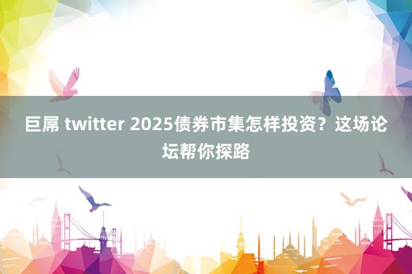 巨屌 twitter 2025债券市集怎样投资？这场论坛帮你探路