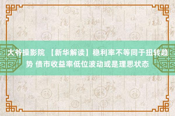 大爷操影院 【新华解读】稳利率不等同于扭转趋势 债市收益率低位波动或是理思状态