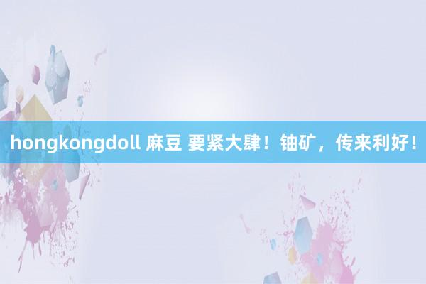 hongkongdoll 麻豆 要紧大肆！铀矿，传来利好！