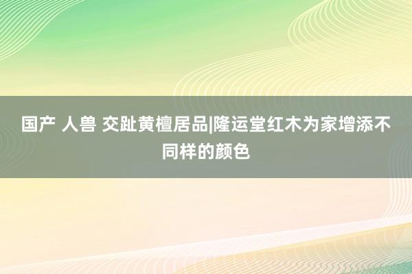 国产 人兽 交趾黄檀居品|隆运堂红木为家增添不同样的颜色